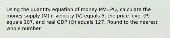 Using the quantity equation of money MV=PQ, calculate the money supply (M) if velocity (V) equals 5, the price level (P) equals 107, and real GDP (Q) equals 127. Round to the nearest whole number.