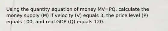 Using the quantity equation of money MV=PQ, calculate the money supply (M) if velocity (V) equals 3, the price level (P) equals 100, and real GDP (Q) equals 120.