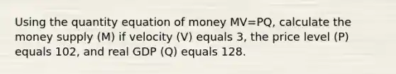 Using the quantity equation of money MV=PQ, calculate the money supply (M) if velocity (V) equals 3, the price level (P) equals 102, and real GDP (Q) equals 128.