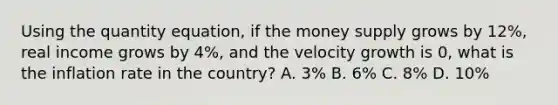 Using the quantity equation, if the money supply grows by 12%, real income grows by 4%, and the velocity growth is 0, what is the inflation rate in the country? A. 3% B. 6% C. 8% D. 10%