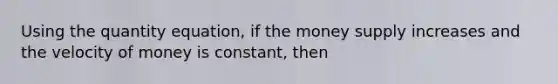 Using the quantity equation, if the money supply increases and the velocity of money is constant, then