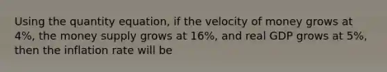 Using the quantity equation, if the velocity of money grows at 4%, the money supply grows at 16%, and real GDP grows at 5%, then the inflation rate will be