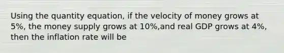 Using the quantity equation, if the velocity of money grows at 5%, the money supply grows at 10%,and real GDP grows at 4%, then the inflation rate will be