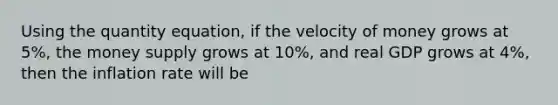 Using the quantity equation, if the velocity of money grows at 5%, the money supply grows at 10%, and real GDP grows at 4%, then the inflation rate will be