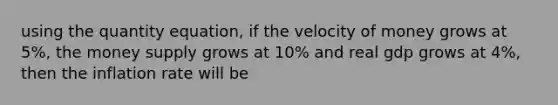 using the quantity equation, if the velocity of money grows at 5%, the money supply grows at 10% and real gdp grows at 4%, then the inflation rate will be