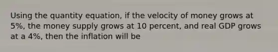 Using the quantity equation, if the velocity of money grows at 5%, the money supply grows at 10 percent, and real GDP grows at a 4%, then the inflation will be