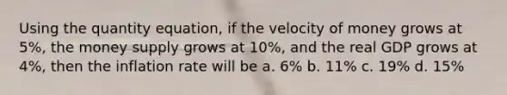 Using the quantity equation, if the velocity of money grows at 5%, the money supply grows at 10%, and the real GDP grows at 4%, then the inflation rate will be a. 6% b. 11% c. 19% d. 15%