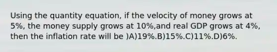 Using the quantity equation, if the velocity of money grows at 5%, the money supply grows at 10%,and real GDP grows at 4%, then the inflation rate will be )A)19%.B)15%.C)11%.D)6%.