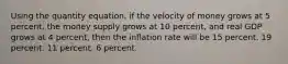 Using the quantity equation, if the velocity of money grows at 5 percent, the money supply grows at 10 percent, and real GDP grows at 4 percent, then the inflation rate will be 15 percent. 19 percent. 11 percent. 6 percent.