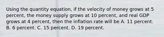 Using the quantity​ equation, if the velocity of money grows at 5​ percent, the money supply grows at 10​ percent, and real GDP grows at 4​ percent, then the inflation rate will be A. 11 percent. B. 6 percent. C. 15 percent. D. 19 percent.