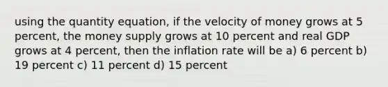 using the quantity equation, if the velocity of money grows at 5 percent, the money supply grows at 10 percent and real GDP grows at 4 percent, then the inflation rate will be a) 6 percent b) 19 percent c) 11 percent d) 15 percent