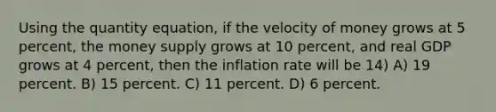 Using the quantity equation, if the velocity of money grows at 5 percent, the money supply grows at 10 percent, and real GDP grows at 4 percent, then the inflation rate will be 14) A) 19 percent. B) 15 percent. C) 11 percent. D) 6 percent.