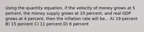 Using the quantity equation, if the velocity of money grows at 5 percent, the money supply grows at 10 percent, and real GDP grows at 4 percent, then the inflation rate will be... A) 19 percent B) 15 percent C) 11 percent D) 6 percent