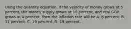 Using the quantity​ equation, if the velocity of money grows at 5​ percent, the money supply grows at 10​ percent, and real GDP grows at 4​ percent, then the inflation rate will be A. 6 percent. B. 11 percent. C. 19 percent. D. 15 percent.