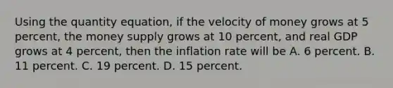 Using the quantity​ equation, if the velocity of money grows at 5​ percent, the money supply grows at 10​ percent, and real GDP grows at 4​ percent, then the inflation rate will be A. 6 percent. B. 11 percent. C. 19 percent. D. 15 percent.