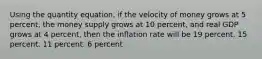 Using the quantity equation, if the velocity of money grows at 5 percent, the money supply grows at 10 percent, and real GDP grows at 4 percent, then the inflation rate will be 19 percent. 15 percent. 11 percent. 6 percent