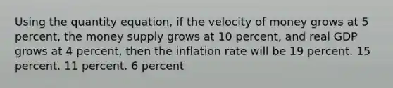 Using the quantity equation, if the velocity of money grows at 5 percent, the money supply grows at 10 percent, and real GDP grows at 4 percent, then the inflation rate will be 19 percent. 15 percent. 11 percent. 6 percent