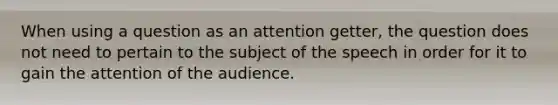 When using a question as an attention getter, the question does not need to pertain to the subject of the speech in order for it to gain the attention of the audience.