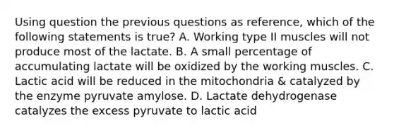 Using question the previous questions as reference, which of the following statements is true? A. Working type II muscles will not produce most of the lactate. B. A small percentage of accumulating lactate will be oxidized by the working muscles. C. Lactic acid will be reduced in the mitochondria & catalyzed by the enzyme pyruvate amylose. D. Lactate dehydrogenase catalyzes the excess pyruvate to lactic acid