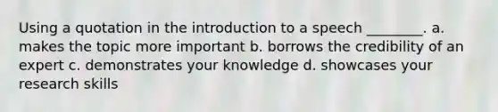 Using a quotation in the introduction to a speech ________. a. makes the topic more important b. borrows the credibility of an expert c. demonstrates your knowledge d. showcases your research skills