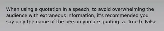 When using a quotation in a speech, to avoid overwhelming the audience with extraneous information, it's recommended you say only the name of the person you are quoting. a. True b. False