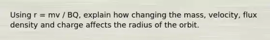 Using r = mv / BQ, explain how changing the mass, velocity, flux density and charge affects the radius of the orbit.