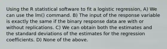 Using the R statistical software to fit a logistic regression, A) We can use the lm() command. B) The input of the response variable is exactly the same if the binary response data are with or without replications. C) We can obtain both the estimates and the standard deviations of the estimates for the regression coefficients. D) None of the above.