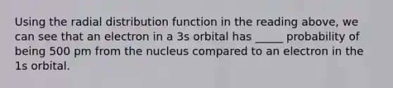 Using the radial distribution function in the reading above, we can see that an electron in a 3s orbital has _____ probability of being 500 pm from the nucleus compared to an electron in the 1s orbital.