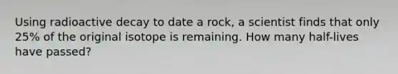 Using radioactive decay to date a rock, a scientist finds that only 25% of the original isotope is remaining. How many half-lives have passed?