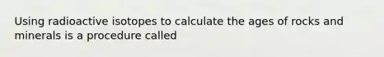 Using radioactive isotopes to calculate the ages of rocks and minerals is a procedure called