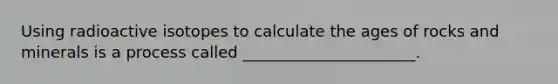 Using radioactive isotopes to calculate the ages of rocks and minerals is a process called ______________________.