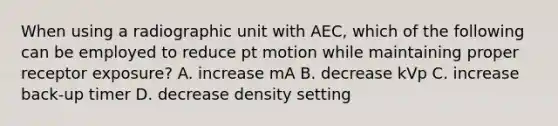 When using a radiographic unit with AEC, which of the following can be employed to reduce pt motion while maintaining proper receptor exposure? A. increase mA B. decrease kVp C. increase back-up timer D. decrease density setting