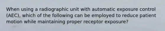 When using a radiographic unit with automatic exposure control (AEC), which of the following can be employed to reduce patient motion while maintaining proper receptor exposure?