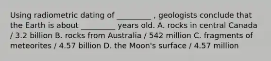 Using radiometric dating of _________ , geologists conclude that the Earth is about _________ years old. A. rocks in central Canada / 3.2 billion B. rocks from Australia / 542 million C. fragments of meteorites / 4.57 billion D. the Moon's surface / 4.57 million