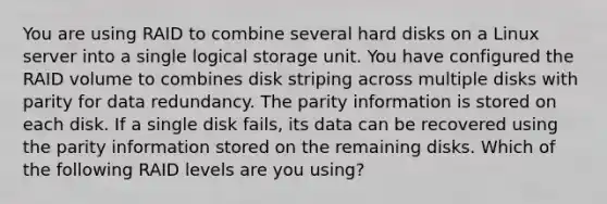 You are using RAID to combine several hard disks on a Linux server into a single logical storage unit. You have configured the RAID volume to combines disk striping across multiple disks with parity for data redundancy. The parity information is stored on each disk. If a single disk fails, its data can be recovered using the parity information stored on the remaining disks. Which of the following RAID levels are you using?