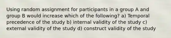 Using random assignment for participants in a group A and group B would increase which of the following? a) Temporal precedence of the study b) internal validity of the study c) external validity of the study d) construct validity of the study