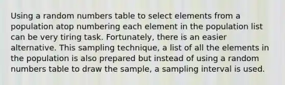 Using a random numbers table to select elements from a population atop numbering each element in the population list can be very tiring task. Fortunately, there is an easier alternative. This sampling technique, a list of all the elements in the population is also prepared but instead of using a random numbers table to draw the sample, a sampling interval is used.