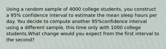 Using a random sample of 4000 college students, you construct a 95% confidence interval to estimate the mean sleep hours per day. You decide to compute another 95%confidence interval using a different sample, this time only with 1000 college students.What change would you expect from the first interval to the second?