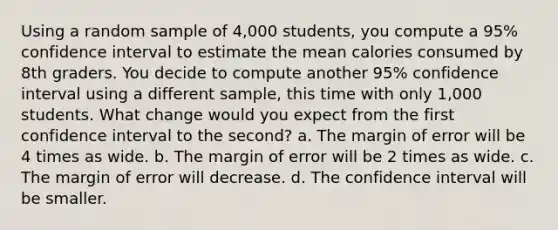 Using a random sample of 4,000 students, you compute a 95% confidence interval to estimate the mean calories consumed by 8th graders. You decide to compute another 95% confidence interval using a different sample, this time with only 1,000 students. What change would you expect from the first confidence interval to the second? a. The margin of error will be 4 times as wide. b. The margin of error will be 2 times as wide. c. The margin of error will decrease. d. The confidence interval will be smaller.