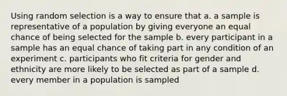 Using random selection is a way to ensure that a. a sample is representative of a population by giving everyone an equal chance of being selected for the sample b. every participant in a sample has an equal chance of taking part in any condition of an experiment c. participants who fit criteria for gender and ethnicity are more likely to be selected as part of a sample d. every member in a population is sampled