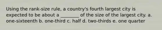 Using the rank-size rule, a country's fourth largest city is expected to be about a ________ of the size of the largest city. a. one-sixteenth b. one-third c. half d. two-thirds e. one quarter