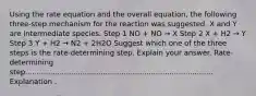 Using the rate equation and the overall equation, the following three-step mechanism for the reaction was suggested. X and Y are intermediate species. Step 1 NO + NO → X Step 2 X + H2 → Y Step 3 Y + H2 → N2 + 2H2O Suggest which one of the three steps is the rate-determining step. Explain your answer. Rate-determining step.................................................................................. Explanation .