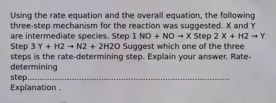 Using the rate equation and the overall equation, the following three-step mechanism for the reaction was suggested. X and Y are intermediate species. Step 1 NO + NO → X Step 2 X + H2 → Y Step 3 Y + H2 → N2 + 2H2O Suggest which one of the three steps is the rate-determining step. Explain your answer. Rate-determining step.................................................................................. Explanation .