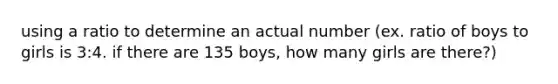 using a ratio to determine an actual number (ex. ratio of boys to girls is 3:4. if there are 135 boys, how many girls are there?)