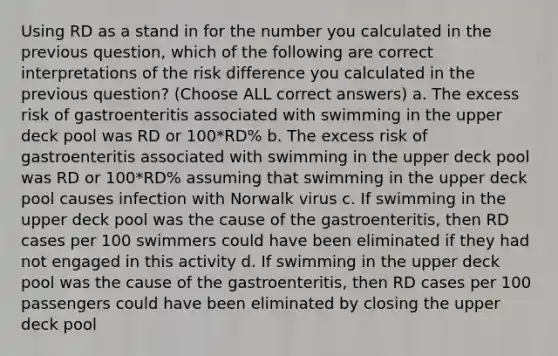 Using RD as a stand in for the number you calculated in the previous question, which of the following are correct interpretations of the risk difference you calculated in the previous question? (Choose ALL correct answers) a. The excess risk of gastroenteritis associated with swimming in the upper deck pool was RD or 100*RD% b. The excess risk of gastroenteritis associated with swimming in the upper deck pool was RD or 100*RD% assuming that swimming in the upper deck pool causes infection with Norwalk virus c. If swimming in the upper deck pool was the cause of the gastroenteritis, then RD cases per 100 swimmers could have been eliminated if they had not engaged in this activity d. If swimming in the upper deck pool was the cause of the gastroenteritis, then RD cases per 100 passengers could have been eliminated by closing the upper deck pool