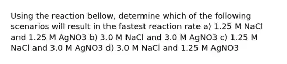 Using the reaction bellow, determine which of the following scenarios will result in the fastest reaction rate a) 1.25 M NaCl and 1.25 M AgNO3 b) 3.0 M NaCl and 3.0 M AgNO3 c) 1.25 M NaCl and 3.0 M AgNO3 d) 3.0 M NaCl and 1.25 M AgNO3