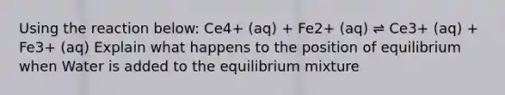 Using the reaction below: Ce4+ (aq) + Fe2+ (aq) ⇌ Ce3+ (aq) + Fe3+ (aq) Explain what happens to the position of equilibrium when Water is added to the equilibrium mixture