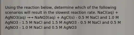 Using the reaction below, determine which of the following scenarios will result in the slowest reaction rate. NaCl(aq) + AgNO3(aq) →→ NaNO3(aq) + AgCl(s) - 0.5 M NaCl and 1.0 M AgNO3 - 1.5 M NaCl and 1.5 M AgNO3 - 0.5 M NaCl and 0.5 M AgNO3 - 1.0 M NaCl and 0.5 M AgNO3