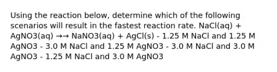 Using the reaction below, determine which of the following scenarios will result in the fastest reaction rate. NaCl(aq) + AgNO3(aq) →→ NaNO3(aq) + AgCl(s) - 1.25 M NaCl and 1.25 M AgNO3 - 3.0 M NaCl and 1.25 M AgNO3 - 3.0 M NaCl and 3.0 M AgNO3 - 1.25 M NaCl and 3.0 M AgNO3