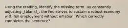 Using the reading, identify the missing term. By constantly adjusting _[blank]_, the Fed strives to sustain a robust economy with full employment without inflation. Which correctly completes the sentence?